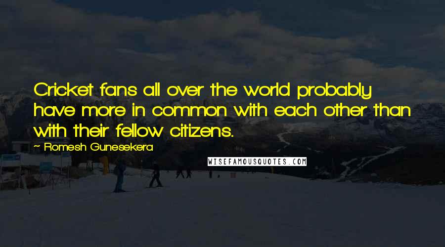 Romesh Gunesekera quotes: Cricket fans all over the world probably have more in common with each other than with their fellow citizens.