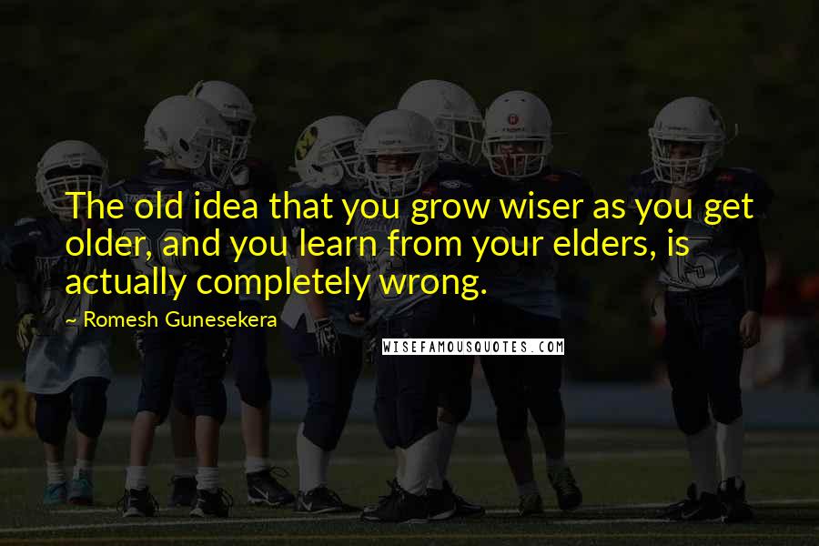 Romesh Gunesekera quotes: The old idea that you grow wiser as you get older, and you learn from your elders, is actually completely wrong.