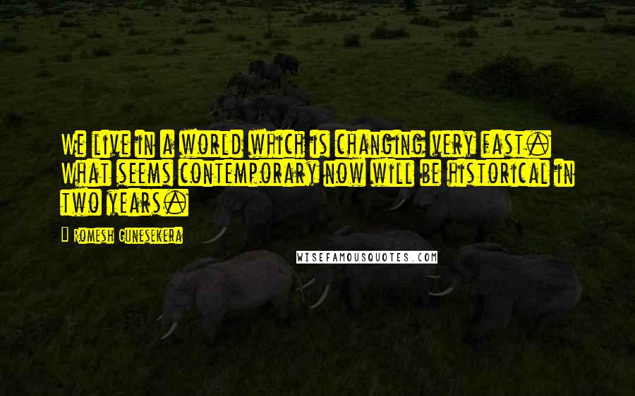 Romesh Gunesekera quotes: We live in a world which is changing very fast. What seems contemporary now will be historical in two years.