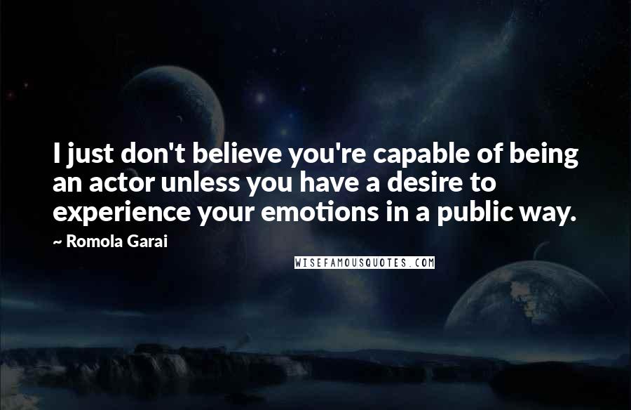 Romola Garai quotes: I just don't believe you're capable of being an actor unless you have a desire to experience your emotions in a public way.