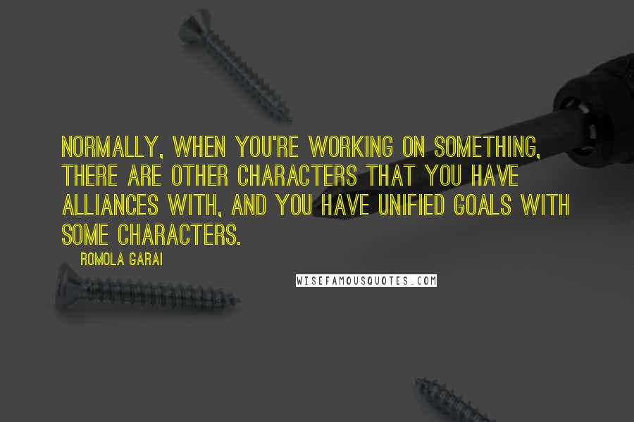 Romola Garai quotes: Normally, when you're working on something, there are other characters that you have alliances with, and you have unified goals with some characters. Romola Garai quotes: Normally, when you're working on something, there are other characters that you have alliances with, and you have unified goals with some characters.