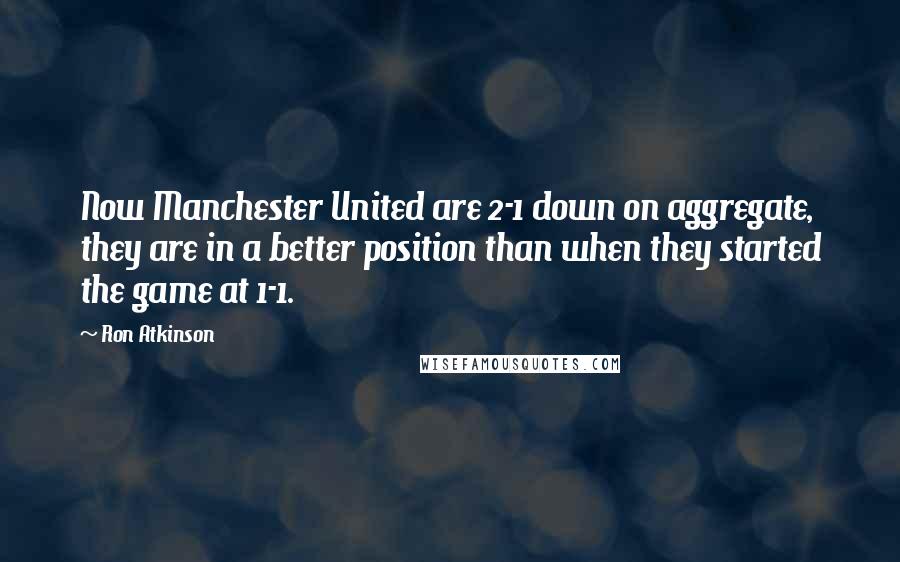 Ron Atkinson quotes: Now Manchester United are 2-1 down on aggregate, they are in a better position than when they started the game at 1-1. Ron Atkinson quotes: Now Manchester United are 2-1 down on aggregate, they are in a better position than when they started the game at 1-1.