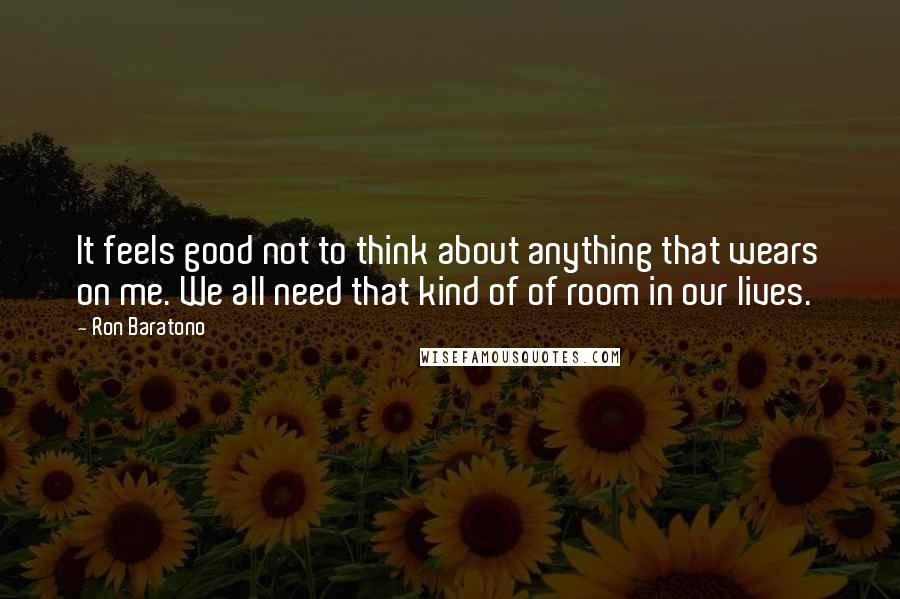 Ron Baratono quotes: It feels good not to think about anything that wears on me. We all need that kind of of room in our lives.