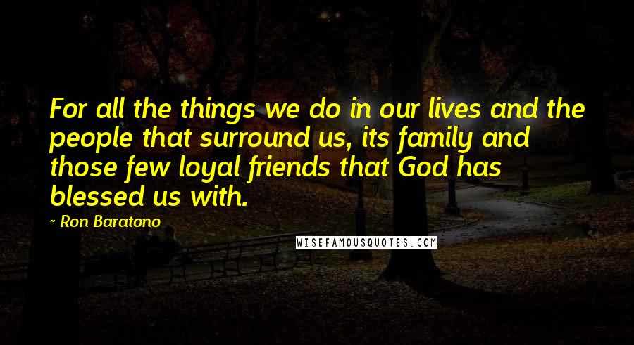 Ron Baratono quotes: For all the things we do in our lives and the people that surround us, its family and those few loyal friends that God has blessed us with.