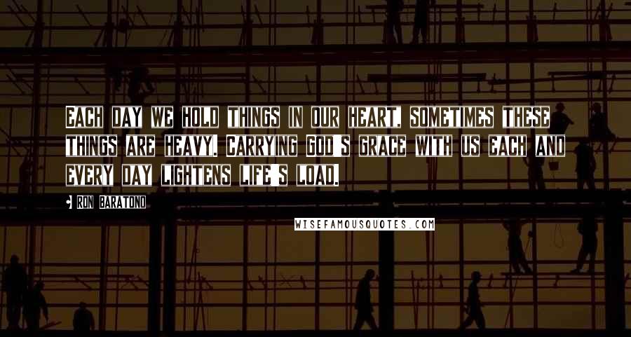 Ron Baratono quotes: Each day we hold things in our heart, sometimes these things are heavy. Carrying God's grace with us each and every day lightens life's load.