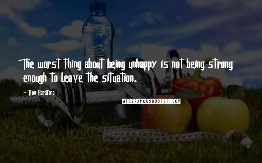 Ron Baratono quotes: The worst thing about being unhappy is not being strong enough to leave the situation.