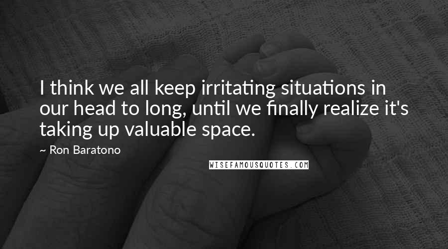 Ron Baratono quotes: I think we all keep irritating situations in our head to long, until we finally realize it's taking up valuable space.