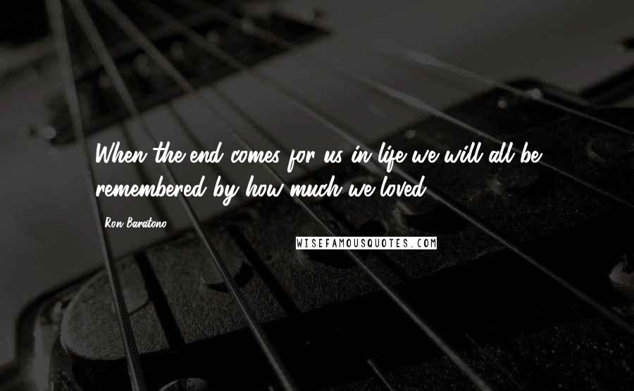 Ron Baratono quotes: When the end comes for us in life we will all be remembered by how much we loved.