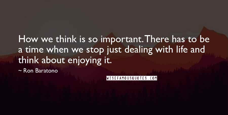 Ron Baratono quotes: How we think is so important. There has to be a time when we stop just dealing with life and think about enjoying it.