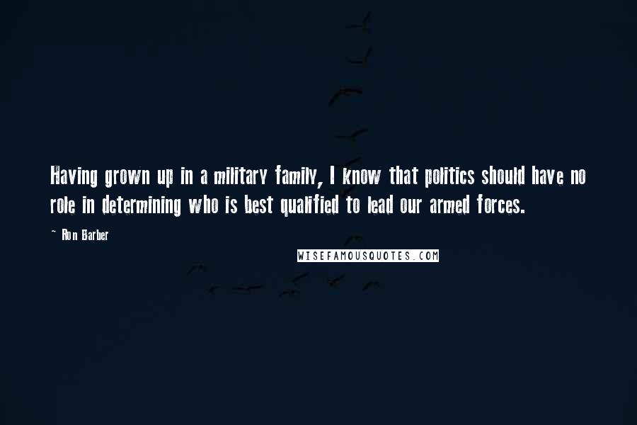 Ron Barber quotes: Having grown up in a military family, I know that politics should have no role in determining who is best qualified to lead our armed forces.