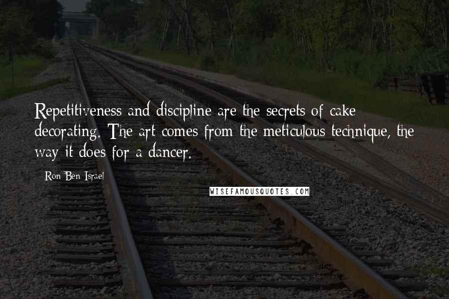 Ron Ben-Israel quotes: Repetitiveness and discipline are the secrets of cake decorating. The art comes from the meticulous technique, the way it does for a dancer.