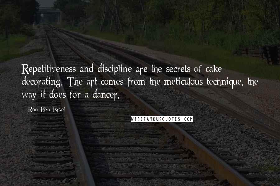 Ron Ben-Israel quotes: Repetitiveness and discipline are the secrets of cake decorating. The art comes from the meticulous technique, the way it does for a dancer. Ron Ben-Israel quotes: Repetitiveness and discipline are the secrets of cake decorating. The art comes from the meticulous technique, the way it does for a dancer.