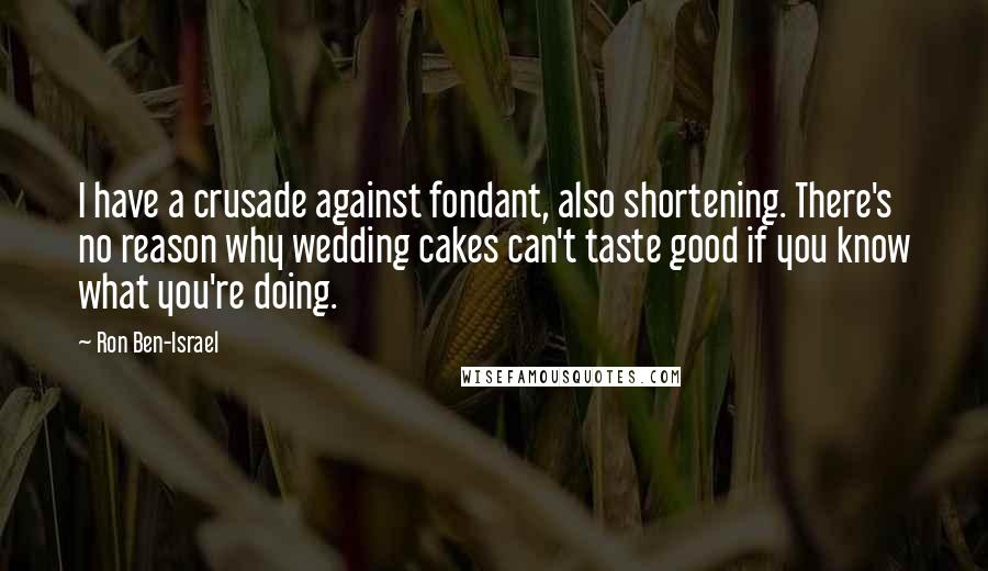 Ron Ben-Israel quotes: I have a crusade against fondant, also shortening. There's no reason why wedding cakes can't taste good if you know what you're doing. Ron Ben-Israel quotes: I have a crusade against fondant, also shortening. There's no reason why wedding cakes can't taste good if you know what you're doing.
