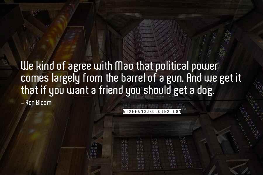 Ron Bloom quotes: We kind of agree with Mao that political power comes largely from the barrel of a gun. And we get it that if you want a friend you should get