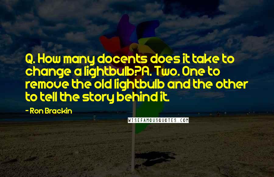 Ron Brackin quotes: Q. How many docents does it take to change a lightbulb?A. Two. One to remove the old lightbulb and the other to tell the story behind it.