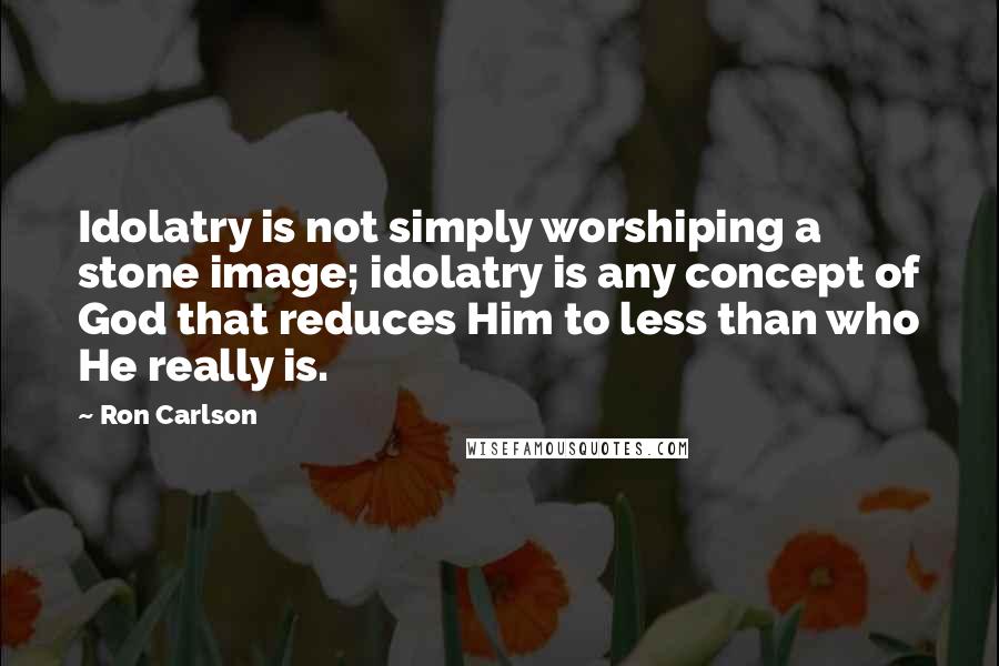 Ron Carlson quotes: Idolatry is not simply worshiping a stone image; idolatry is any concept of God that reduces Him to less than who He really is.
