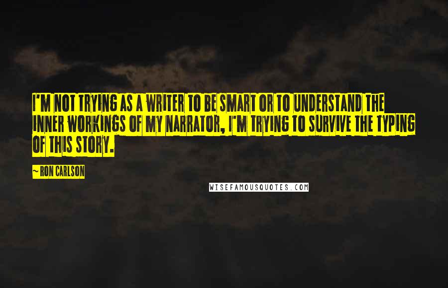 Ron Carlson quotes: I'm not trying as a writer to be smart or to understand the inner workings of my narrator, I'm trying to survive the typing of this story.