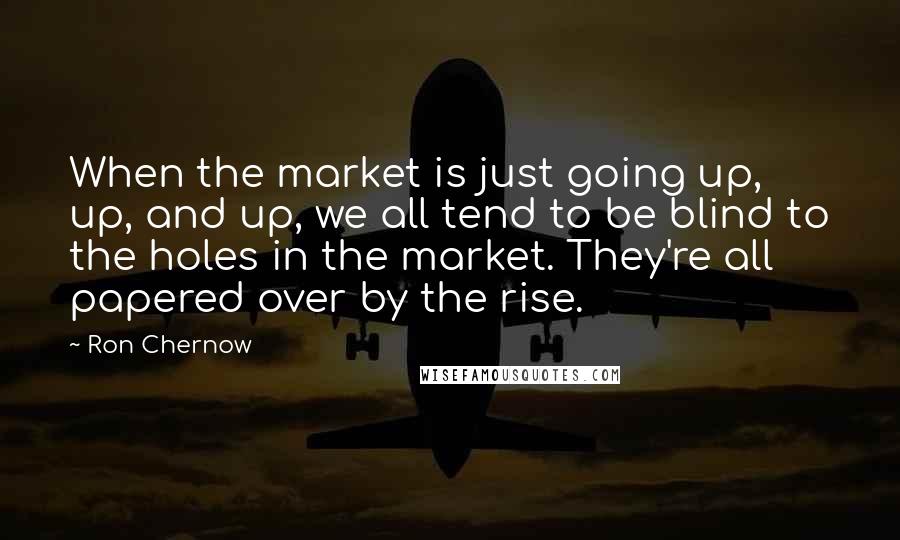 Ron Chernow quotes: When the market is just going up, up, and up, we all tend to be blind to the holes in the market. They're all papered over by the rise.