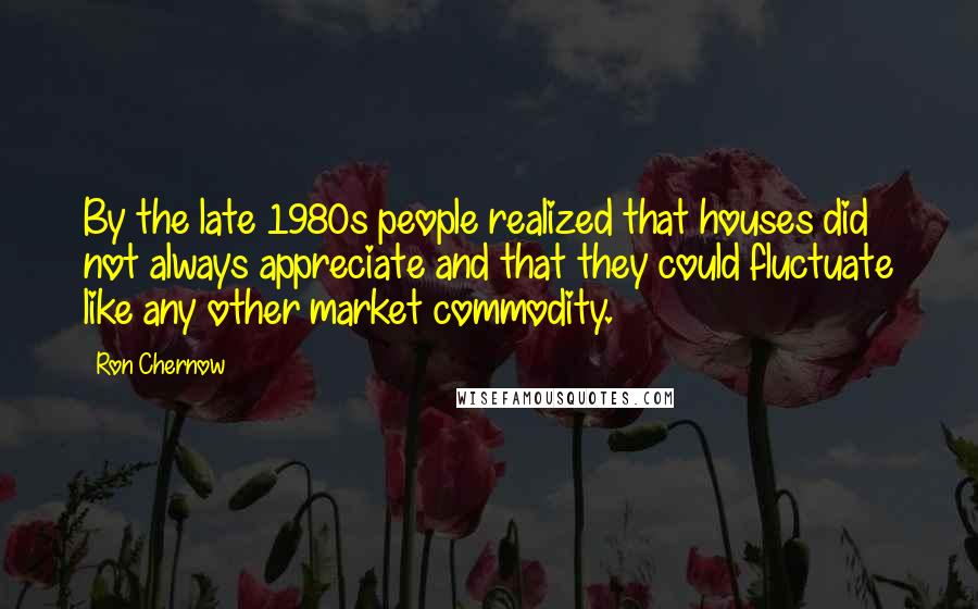 Ron Chernow quotes: By the late 1980s people realized that houses did not always appreciate and that they could fluctuate like any other market commodity.