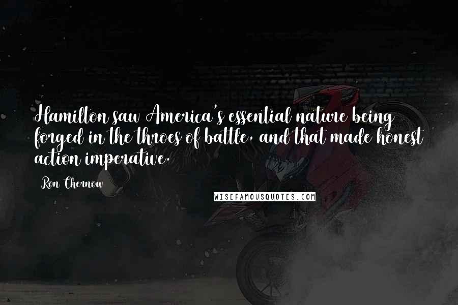 Ron Chernow quotes: Hamilton saw America's essential nature being forged in the throes of battle, and that made honest action imperative.