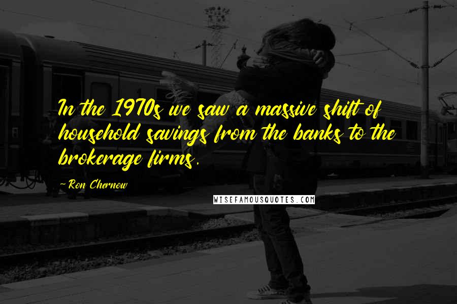 Ron Chernow quotes: In the 1970s we saw a massive shift of household savings from the banks to the brokerage firms.