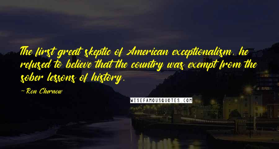 Ron Chernow quotes: The first great skeptic of American exceptionalism, he refused to believe that the country was exempt from the sober lessons of history.