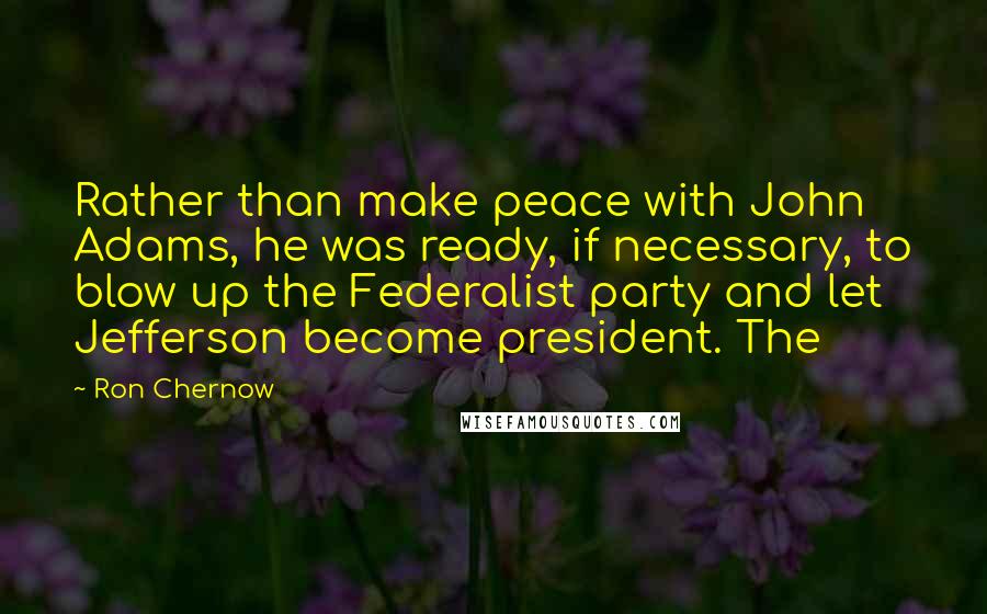 Ron Chernow quotes: Rather than make peace with John Adams, he was ready, if necessary, to blow up the Federalist party and let Jefferson become president. The