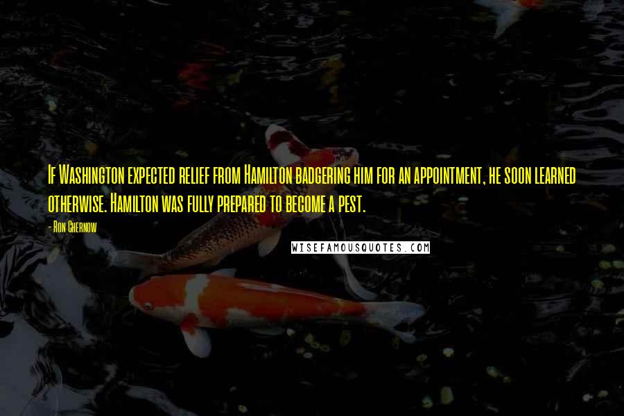 Ron Chernow quotes: If Washington expected relief from Hamilton badgering him for an appointment, he soon learned otherwise. Hamilton was fully prepared to become a pest.