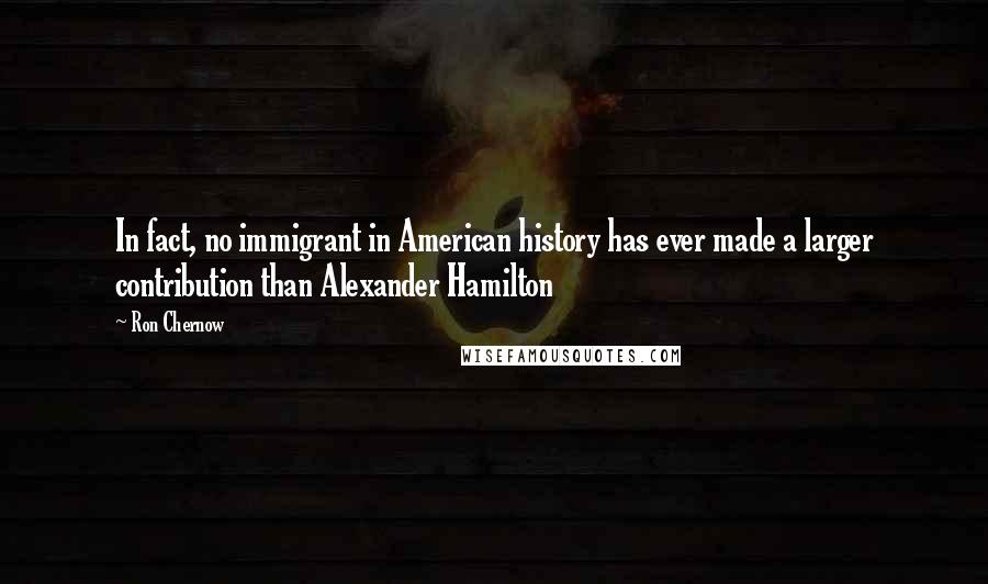 Ron Chernow quotes: In fact, no immigrant in American history has ever made a larger contribution than Alexander Hamilton