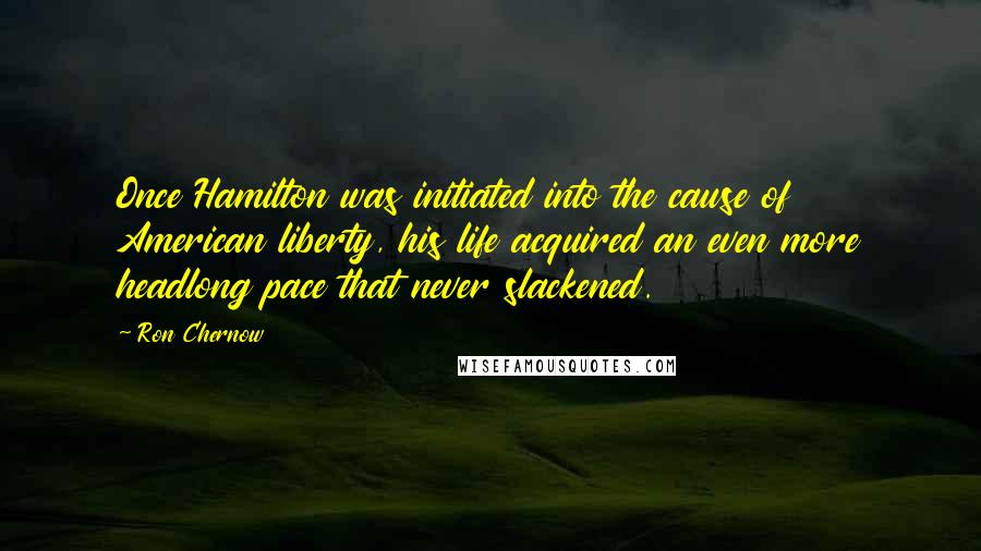 Ron Chernow quotes: Once Hamilton was initiated into the cause of American liberty, his life acquired an even more headlong pace that never slackened.