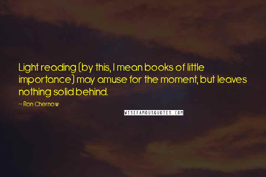 Ron Chernow quotes: Light reading (by this, I mean books of little importance) may amuse for the moment, but leaves nothing solid behind.