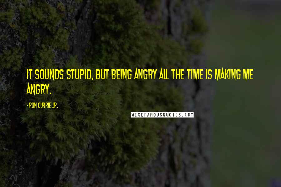 Ron Currie Jr. quotes: It sounds stupid, but being angry all the time is making me angry.