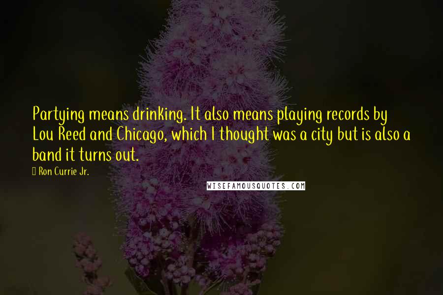 Ron Currie Jr. quotes: Partying means drinking. It also means playing records by Lou Reed and Chicago, which I thought was a city but is also a band it turns out.