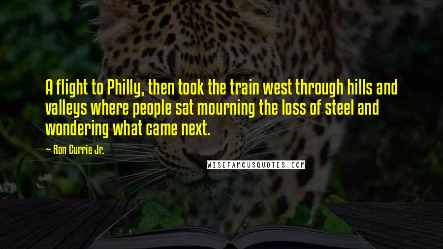 Ron Currie Jr. quotes: A flight to Philly, then took the train west through hills and valleys where people sat mourning the loss of steel and wondering what came next.