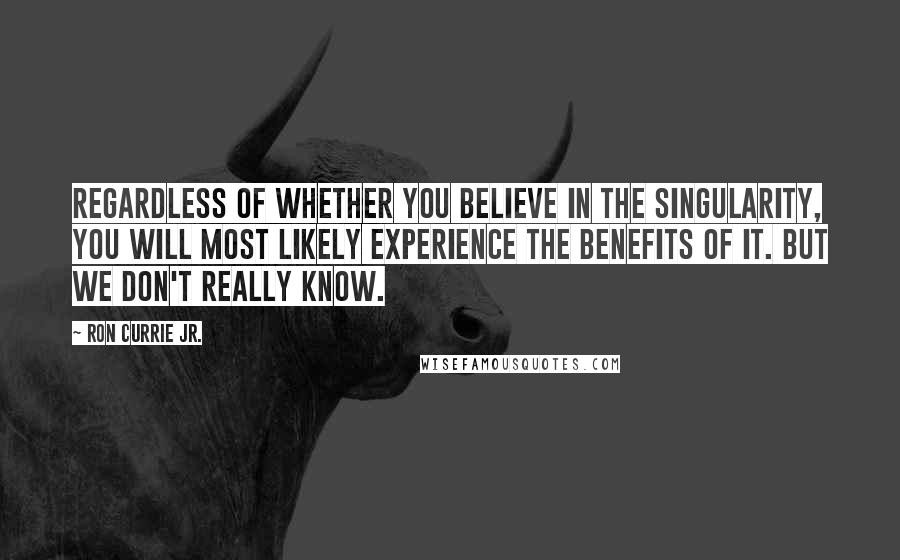 Ron Currie Jr. quotes: Regardless of whether you believe in the Singularity, you will most likely experience the benefits of it. But we don't really know.