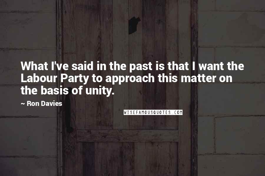 Ron Davies quotes: What I've said in the past is that I want the Labour Party to approach this matter on the basis of unity.