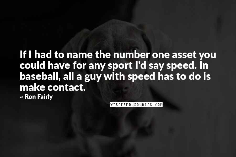 Ron Fairly quotes: If I had to name the number one asset you could have for any sport I'd say speed. In baseball, all a guy with speed has to do is make