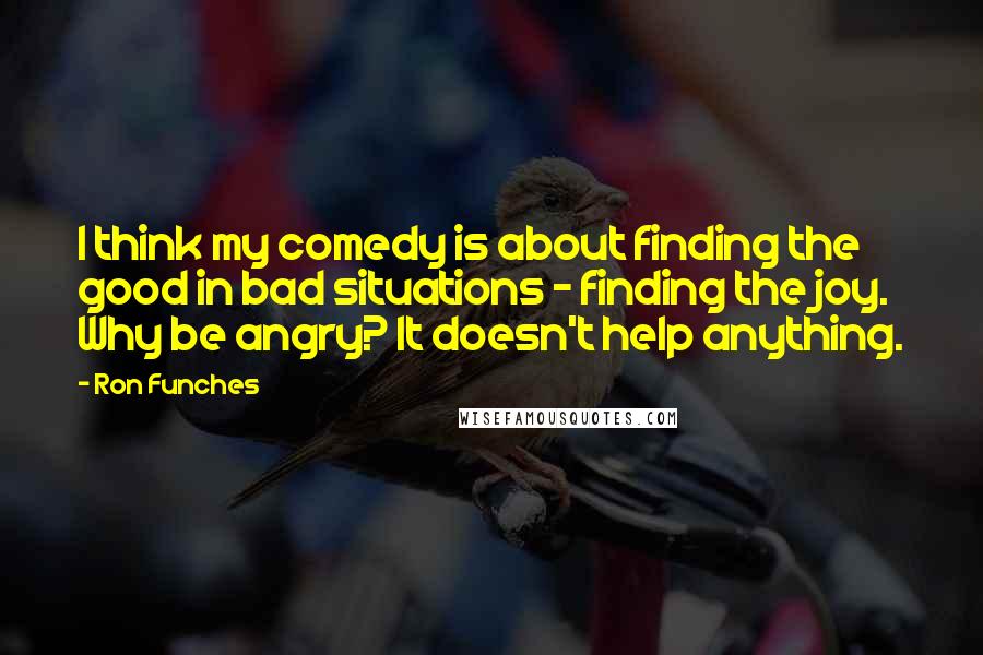 Ron Funches quotes: I think my comedy is about finding the good in bad situations - finding the joy. Why be angry? It doesn't help anything.