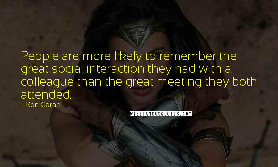 Ron Garan quotes: People are more likely to remember the great social interaction they had with a colleague than the great meeting they both attended.