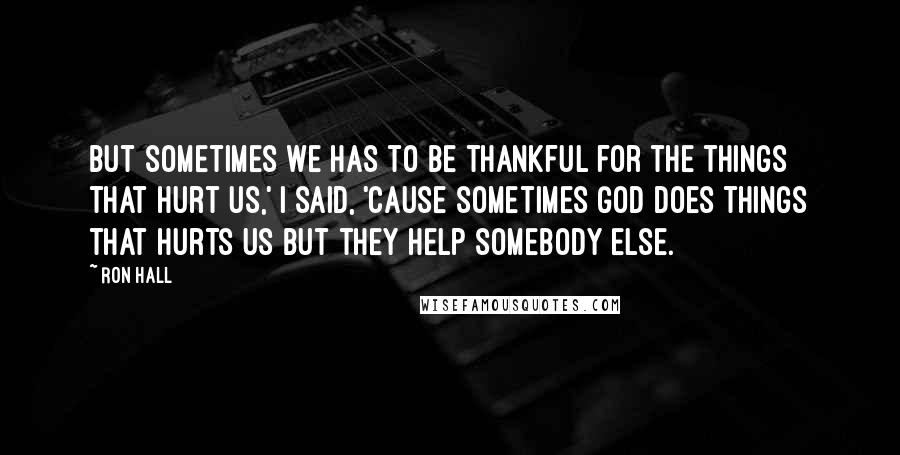 Ron Hall quotes: But sometimes we has to be thankful for the things that hurt us,' I said, 'cause sometimes God does things that hurts us but they help somebody else.