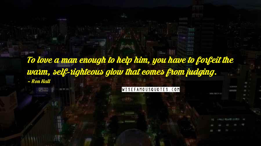 Ron Hall quotes: To love a man enough to help him, you have to forfeit the warm, self-righteous glow that comes from judging. Ron Hall quotes: To love a man enough to help him, you have to forfeit the warm, self-righteous glow that comes from judging.