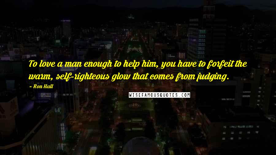 Ron Hall quotes: To love a man enough to help him, you have to forfeit the warm, self-righteous glow that comes from judging.