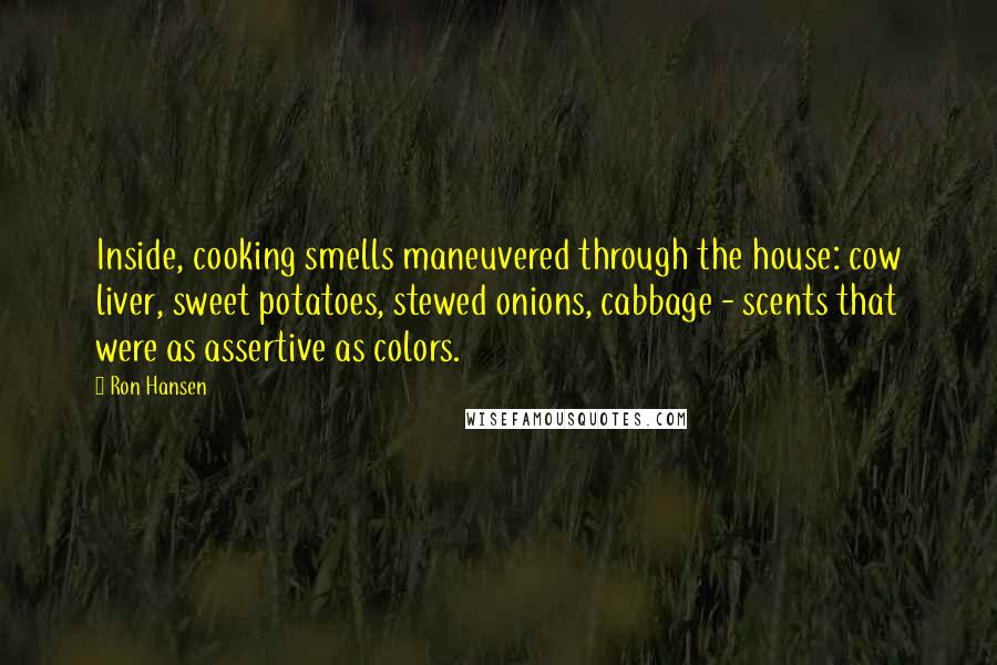 Ron Hansen quotes: Inside, cooking smells maneuvered through the house: cow liver, sweet potatoes, stewed onions, cabbage - scents that were as assertive as colors.