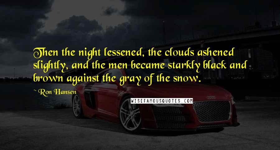 Ron Hansen quotes: Then the night lessened, the clouds ashened slightly, and the men became starkly black and brown against the gray of the snow.