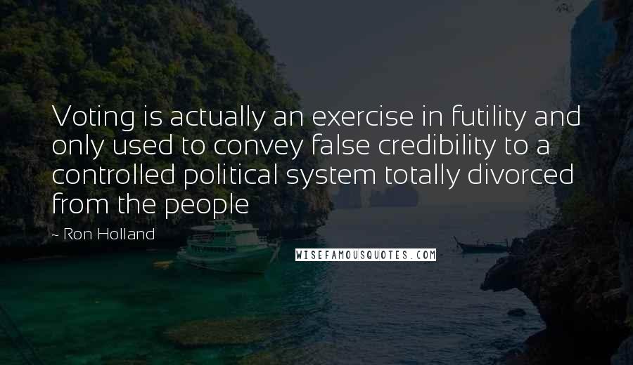 Ron Holland quotes: Voting is actually an exercise in futility and only used to convey false credibility to a controlled political system totally divorced from the people