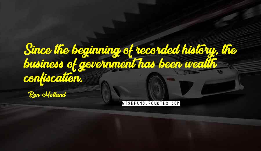 Ron Holland quotes: Since the beginning of recorded history, the business of government has been wealth confiscation.