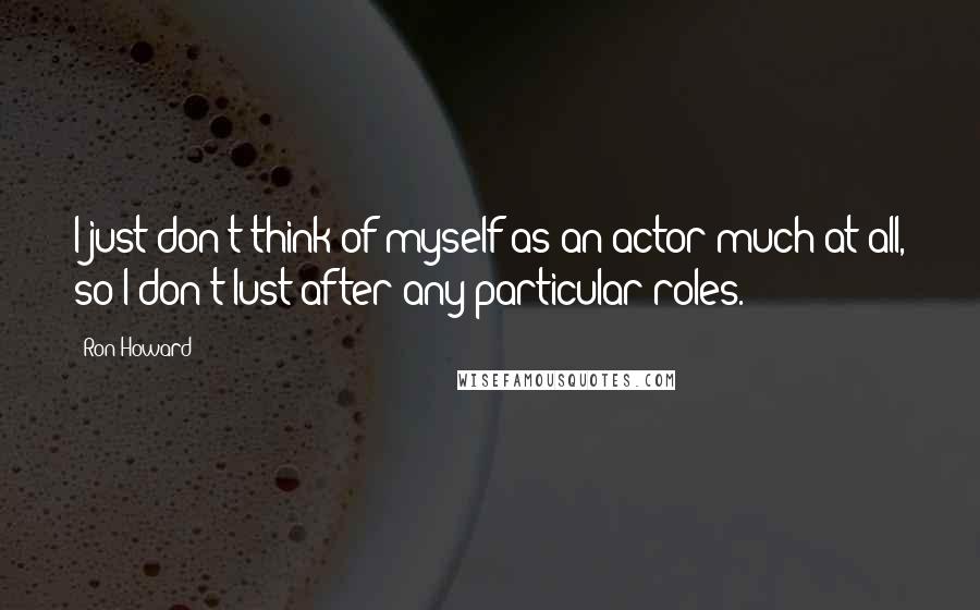 Ron Howard quotes: I just don't think of myself as an actor much at all, so I don't lust after any particular roles.