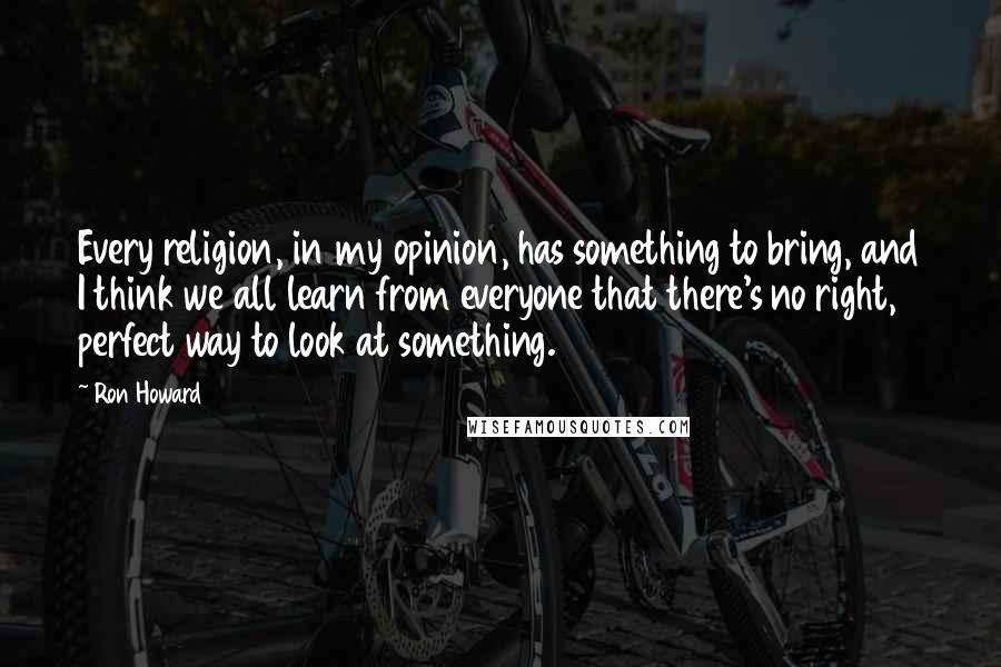 Ron Howard quotes: Every religion, in my opinion, has something to bring, and I think we all learn from everyone that there's no right, perfect way to look at something.