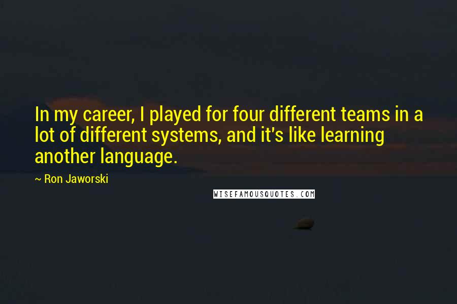 Ron Jaworski quotes: In my career, I played for four different teams in a lot of different systems, and it's like learning another language. Ron Jaworski quotes: In my career, I played for four different teams in a lot of different systems, and it's like learning another language.