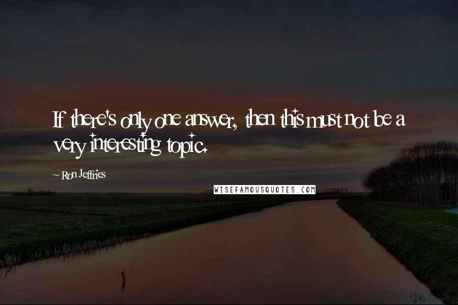 Ron Jeffries quotes: If there's only one answer, then this must not be a very interesting topic.